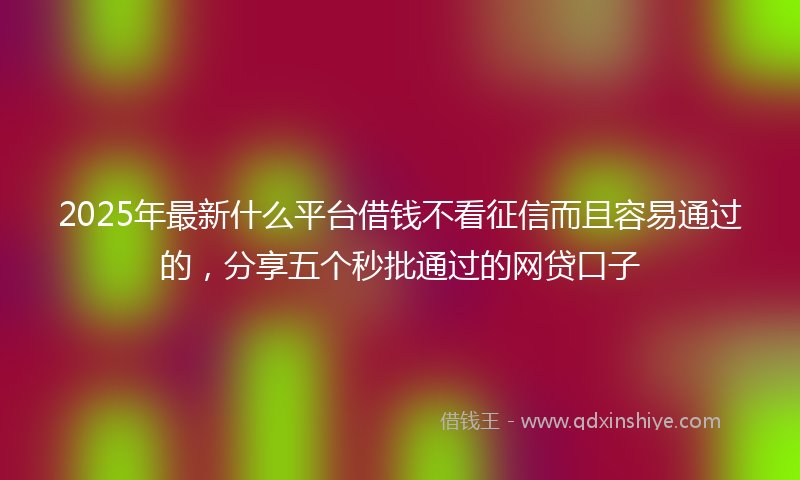 2025年最新什么平台借钱不看征信而且容易通过的，分享五个秒批通过的网贷口子