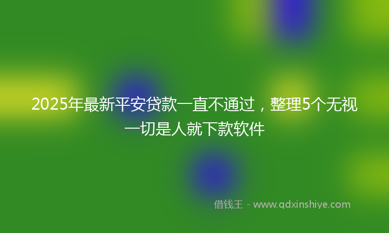 2025年最新平安贷款一直不通过，整理5个无视一切是人就下款软件
