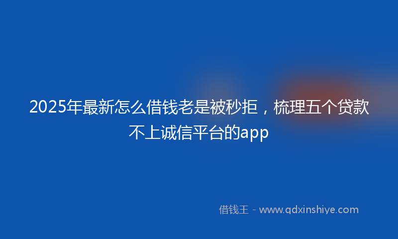 2025年最新怎么借钱老是被秒拒，梳理五个贷款不上诚信平台的app