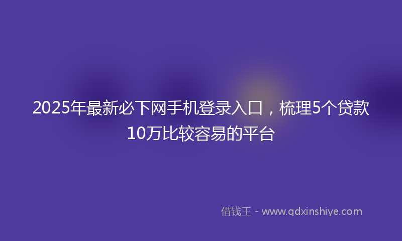 2025年最新必下网手机登录入口，梳理5个贷款10万比较容易的平台