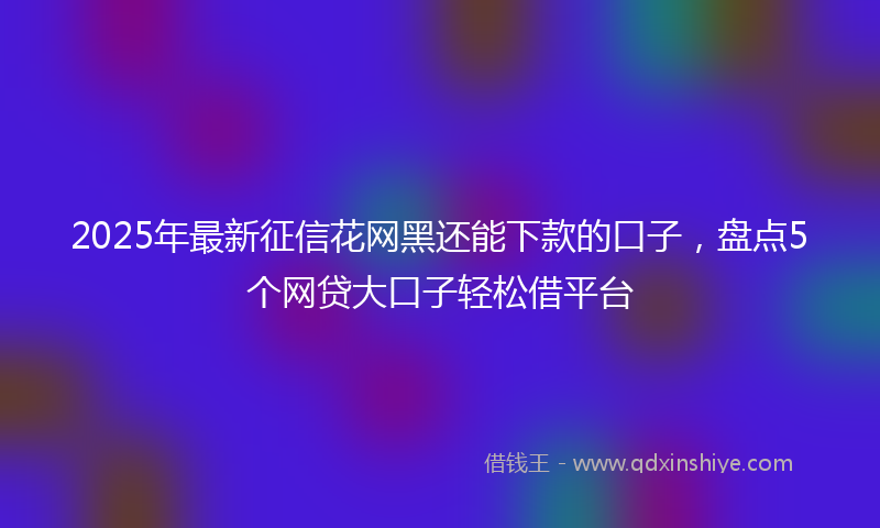 2025年最新征信花网黑还能下款的口子，盘点5个网贷大口子轻松借平台