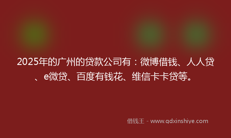 2025年的广州的贷款公司有：微博借钱、人人贷、e微贷、百度有钱花、维信卡卡贷等。