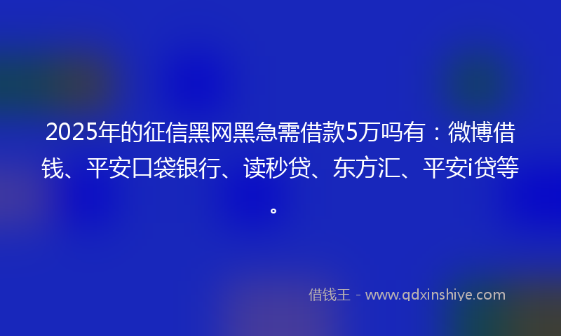 2025年的征信黑网黑急需借款5万吗有：微博借钱、平安口袋银行、读秒贷、东方汇、平安i贷等。