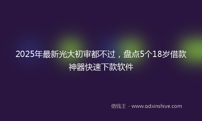2025年最新光大初审都不过，盘点5个18岁借款神器快速下款软件