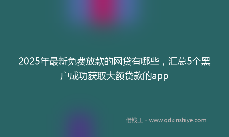 2025年最新免费放款的网贷有哪些，汇总5个黑户成功获取大额贷款的app