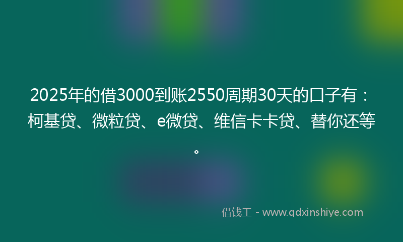 2025年的借3000到账2550周期30天的口子有：柯基贷、微粒贷、e微贷、维信卡卡贷、替你还等。