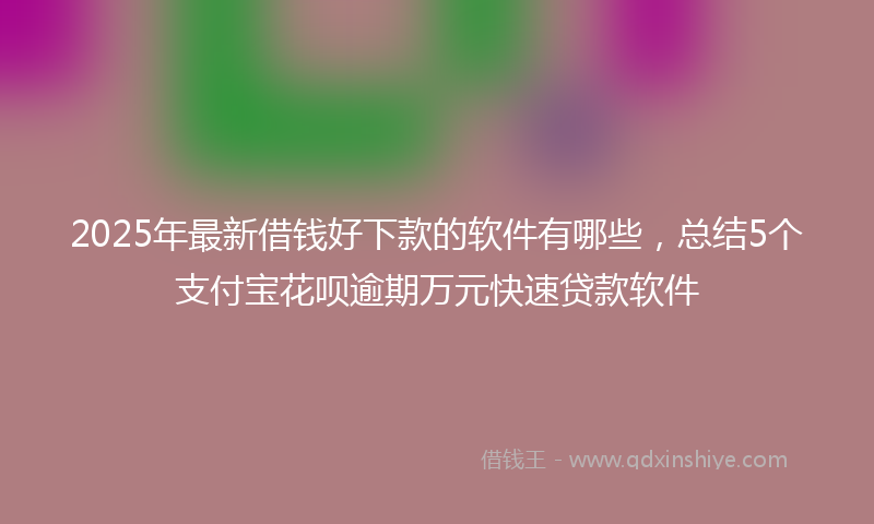 2025年最新借钱好下款的软件有哪些，总结5个支付宝花呗逾期万元快速贷款软件