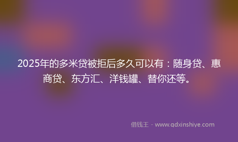 2025年的多米贷被拒后多久可以有：随身贷、惠商贷、东方汇、洋钱罐、替你还等。