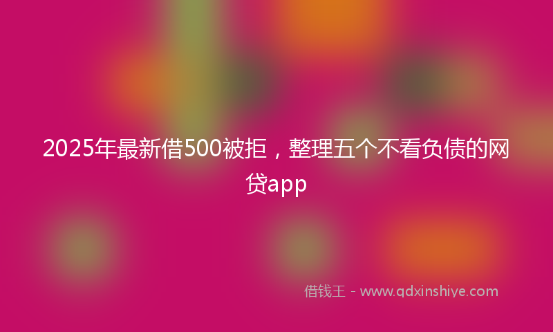 2025年最新借500被拒，整理五个不看负债的网贷app