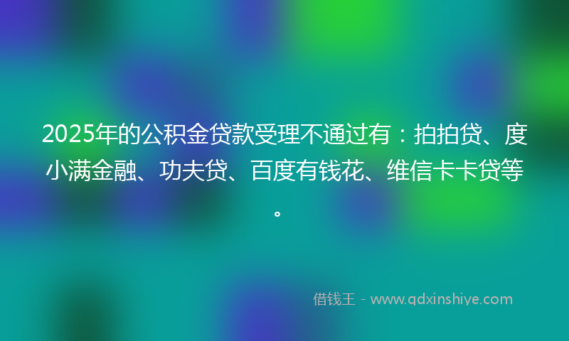 2025年的公积金贷款受理不通过有：拍拍贷、度小满金融、功夫贷、百度有钱花、维信卡卡贷等。