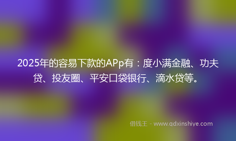 2025年的容易下款的APp有：度小满金融、功夫贷、投友圈、平安口袋银行、滴水贷等。
