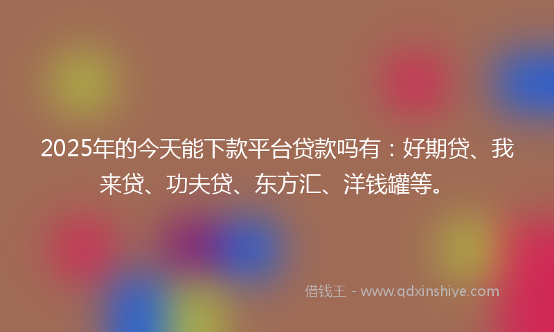 2025年的今天能下款平台贷款吗有：好期贷、我来贷、功夫贷、东方汇、洋钱罐等。