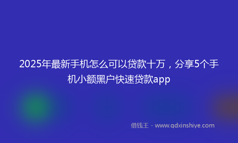 2025年最新手机怎么可以贷款十万，分享5个手机小额黑户快速贷款app