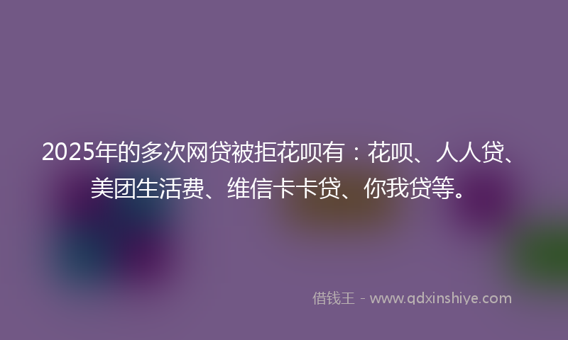 2025年的多次网贷被拒花呗有：花呗、人人贷、美团生活费、维信卡卡贷、你我贷等。