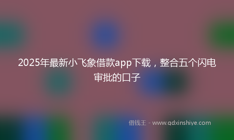 2025年最新小飞象借款app下载，整合五个闪电审批的口子
