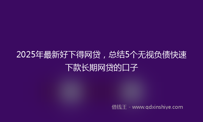 2025年最新好下得网贷，总结5个无视负债快速下款长期网贷的口子