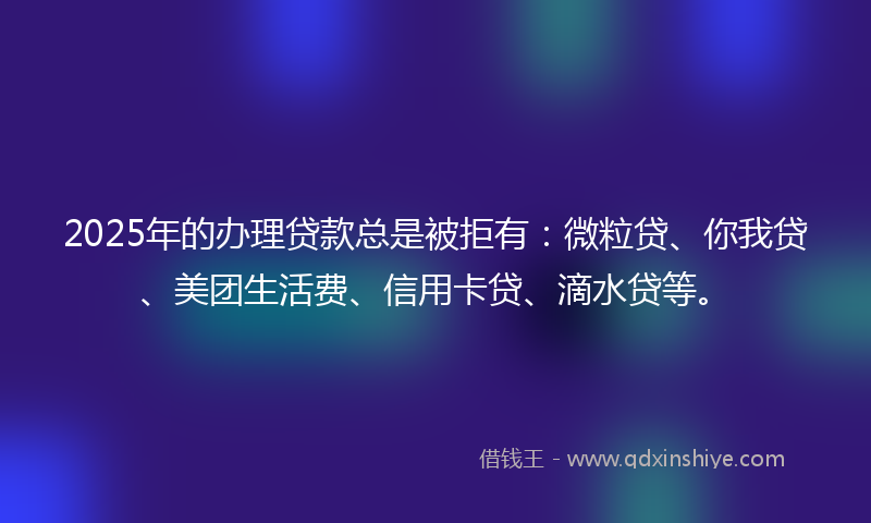 2025年的办理贷款总是被拒有：微粒贷、你我贷、美团生活费、信用卡贷、滴水贷等。