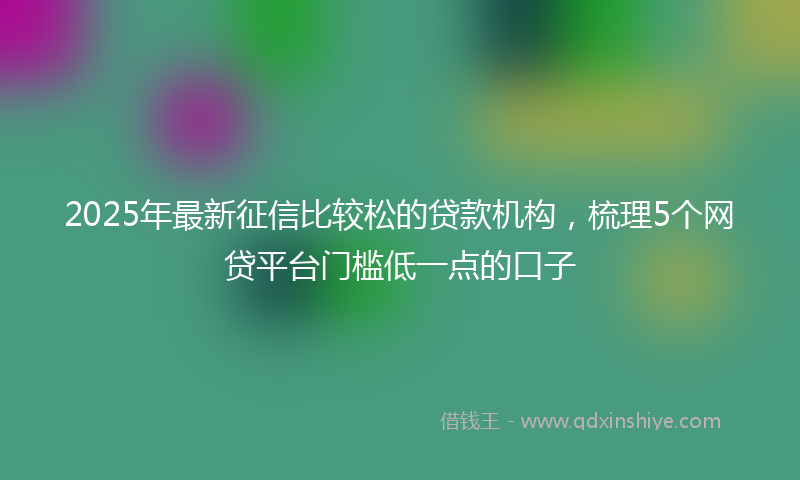 2025年最新征信比较松的贷款机构，梳理5个网贷平台门槛低一点的口子