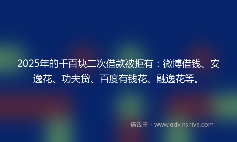 2025年的千百块二次借款被拒有：微博借钱、安逸花、功夫贷、百度有钱花、融逸花等。