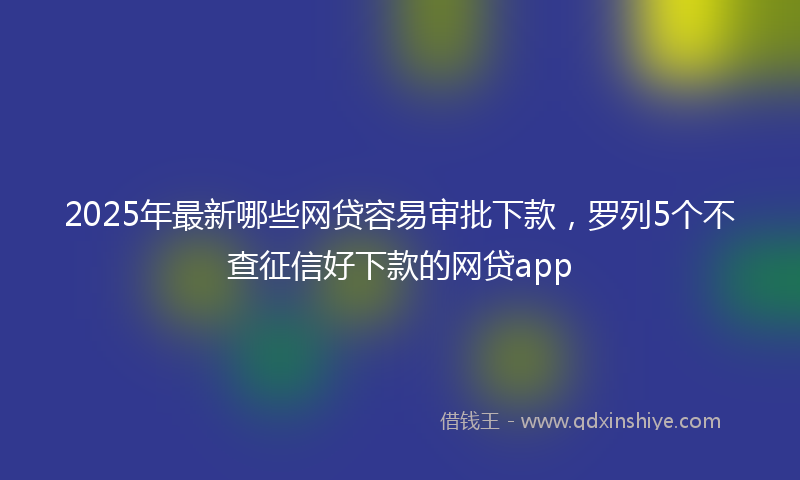 2025年最新哪些网贷容易审批下款，罗列5个不查征信好下款的网贷app
