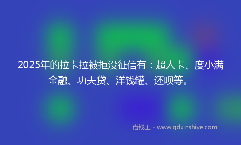 2025年的拉卡拉被拒没征信有：超人卡、度小满金融、功夫贷、洋钱罐、还呗等。