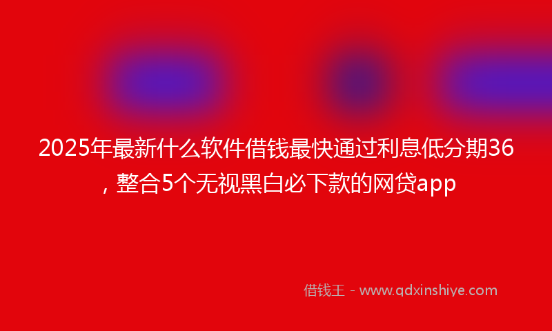 2025年最新什么软件借钱最快通过利息低分期36，整合5个无视黑白必下款的网贷app