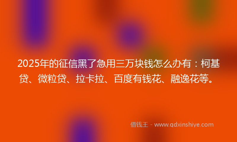 2025年的征信黑了急用三万块钱怎么办有：柯基贷、微粒贷、拉卡拉、百度有钱花、融逸花等。