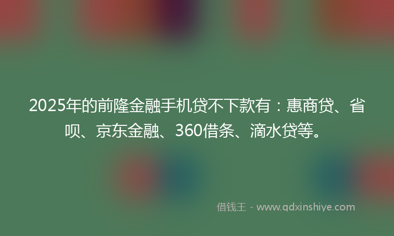 2025年的前隆金融手机贷不下款有：惠商贷、省呗、京东金融、360借条、滴水贷等。