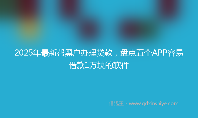 2025年最新帮黑户办理贷款，盘点五个APP容易借款1万块的软件