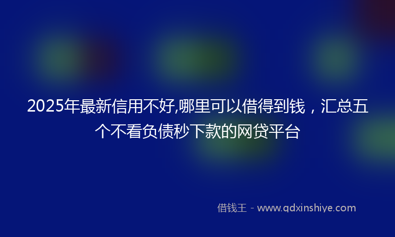 2025年最新信用不好,哪里可以借得到钱，汇总五个不看负债秒下款的网贷平台