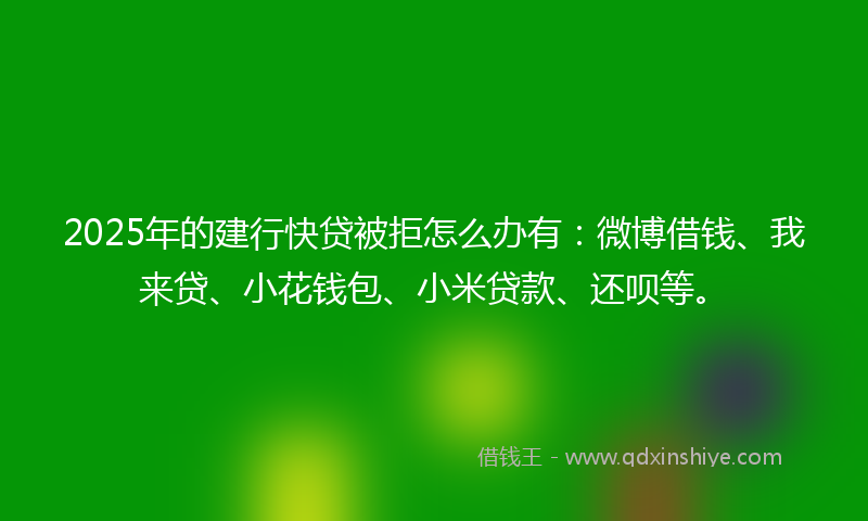 2025年的建行快贷被拒怎么办有：微博借钱、我来贷、小花钱包、小米贷款、还呗等。