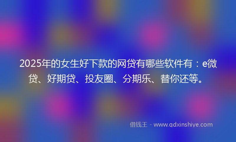 2025年的女生好下款的网贷有哪些软件有：e微贷、好期贷、投友圈、分期乐、替你还等。