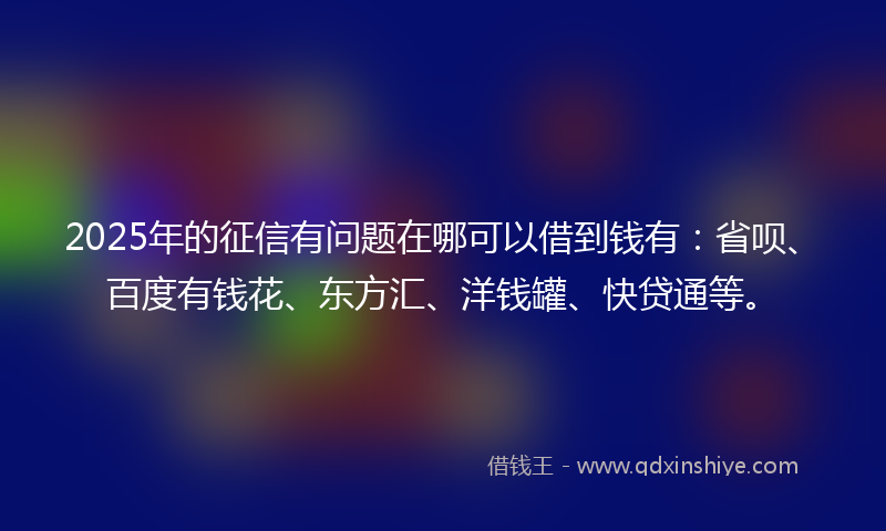 2025年的征信有问题在哪可以借到钱有：省呗、百度有钱花、东方汇、洋钱罐、快贷通等。