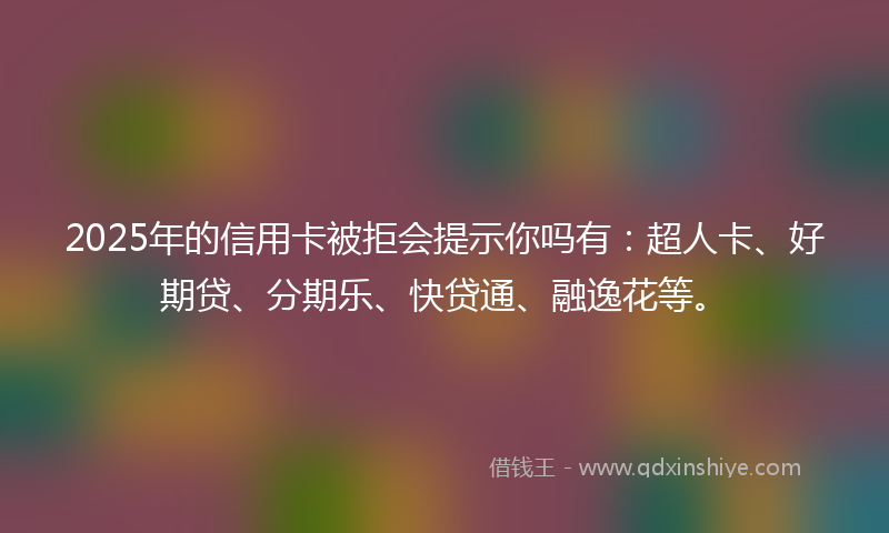 2025年的信用卡被拒会提示你吗有：超人卡、好期贷、分期乐、快贷通、融逸花等。