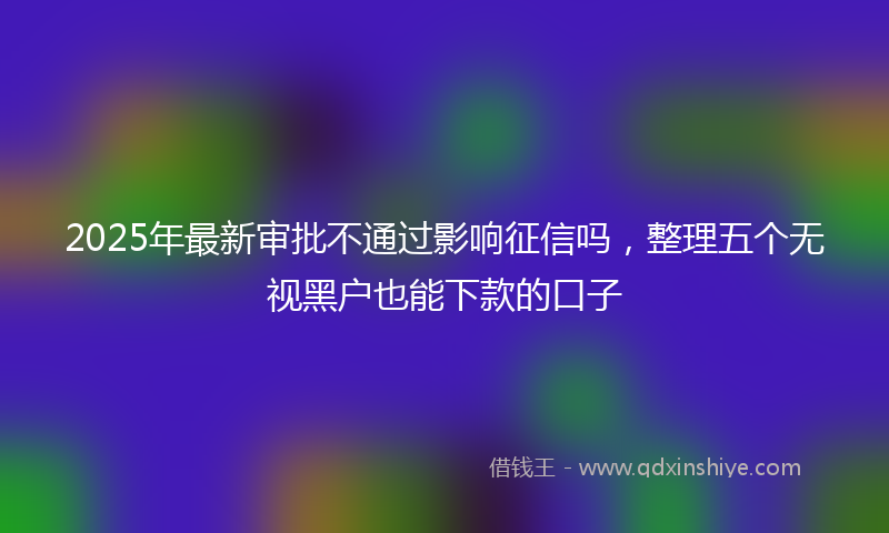 2025年最新审批不通过影响征信吗，整理五个无视黑户也能下款的口子