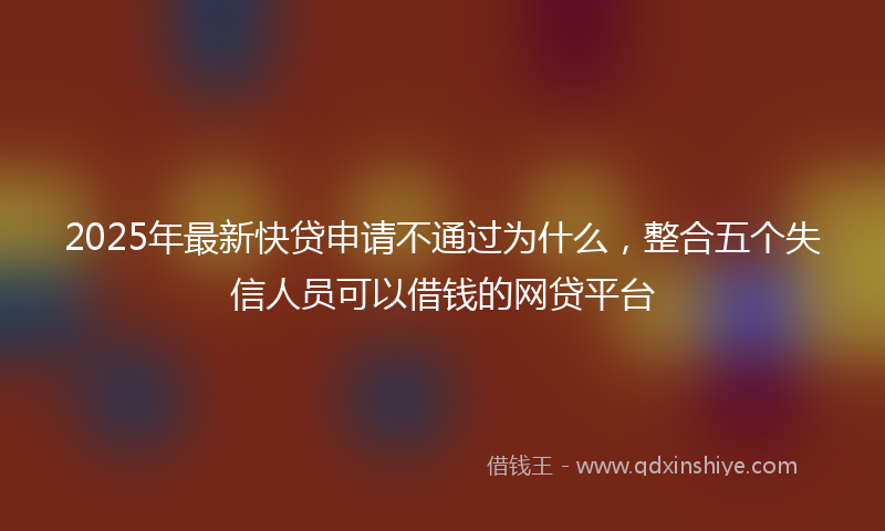 2025年最新快贷申请不通过为什么，整合五个失信人员可以借钱的网贷平台