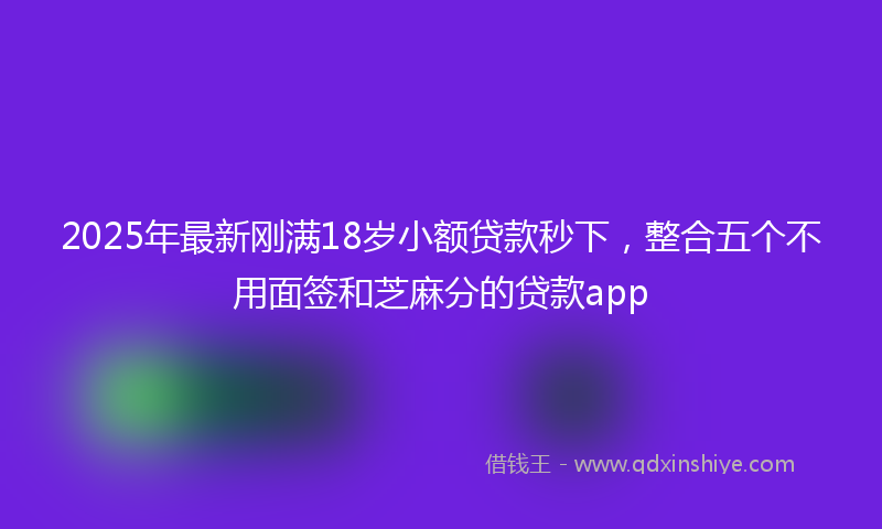 2025年最新刚满18岁小额贷款秒下，整合五个不用面签和芝麻分的贷款app
