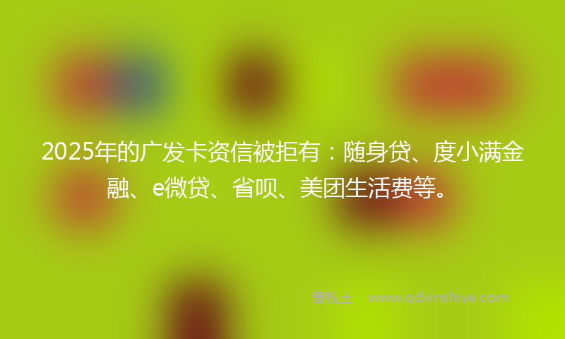 2025年的广发卡资信被拒有：随身贷、度小满金融、e微贷、省呗、美团生活费等。