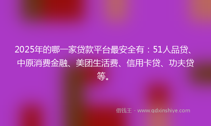 2025年的哪一家贷款平台最安全有：51人品贷、中原消费金融、美团生活费、信用卡贷、功夫贷等。