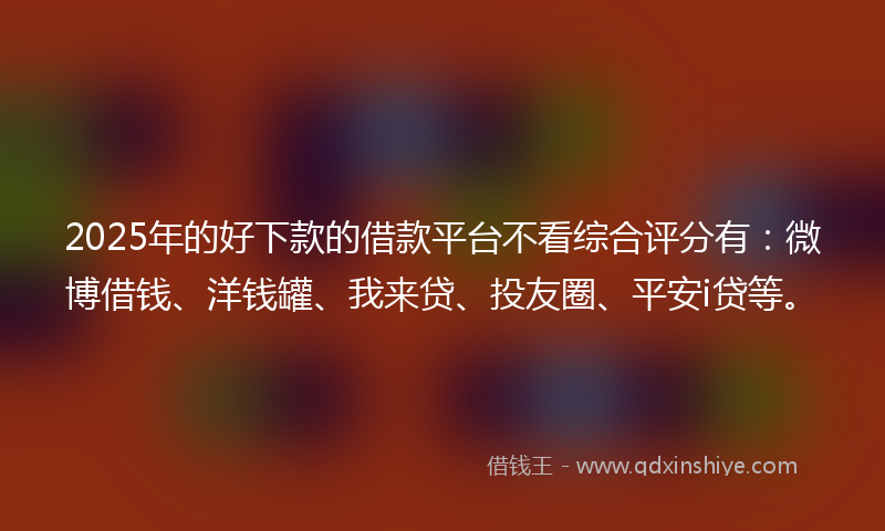 2025年的好下款的借款平台不看综合评分有：微博借钱、洋钱罐、我来贷、投友圈、平安i贷等。