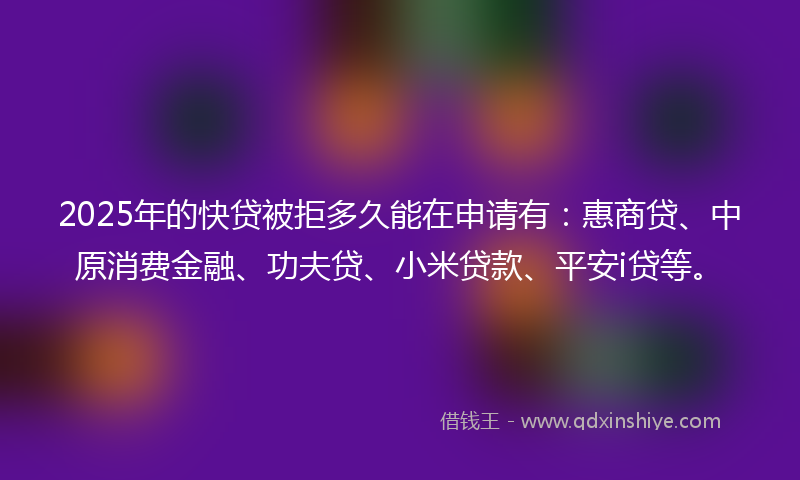 2025年的快贷被拒多久能在申请有：惠商贷、中原消费金融、功夫贷、小米贷款、平安i贷等。