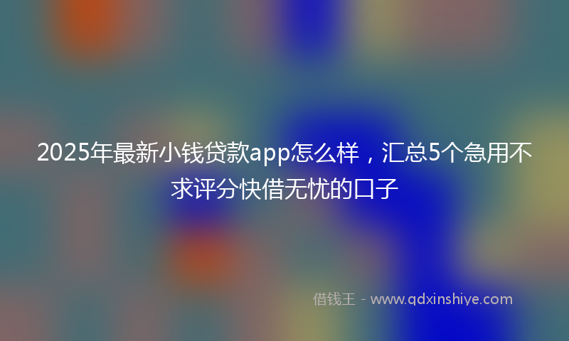 2025年最新小钱贷款app怎么样，汇总5个急用不求评分快借无忧的口子