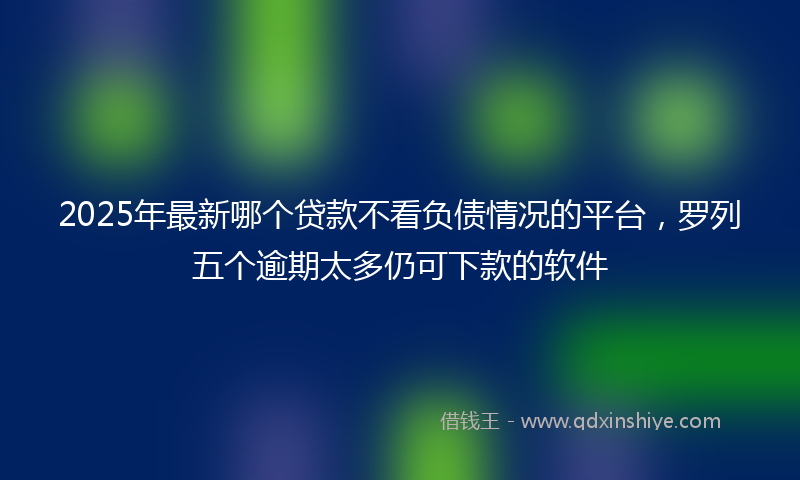 2025年最新哪个贷款不看负债情况的平台，罗列五个逾期太多仍可下款的软件