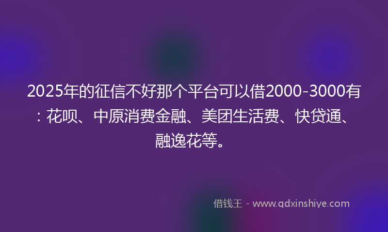 2025年的征信不好那个平台可以借2000-3000有：花呗、中原消费金融、美团生活费、快贷通、融逸花等。