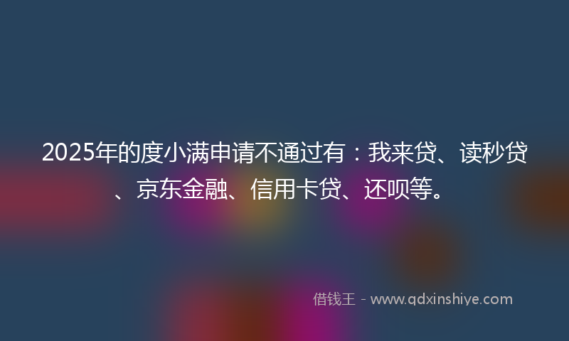 2025年的度小满申请不通过有：我来贷、读秒贷、京东金融、信用卡贷、还呗等。