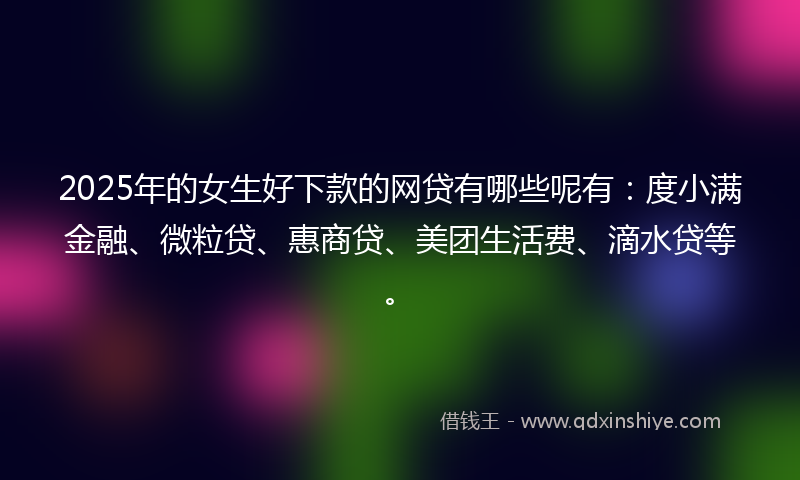 2025年的女生好下款的网贷有哪些呢有：度小满金融、微粒贷、惠商贷、美团生活费、滴水贷等。
