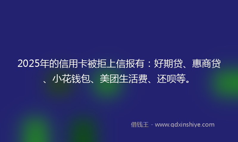 2025年的信用卡被拒上信报有：好期贷、惠商贷、小花钱包、美团生活费、还呗等。