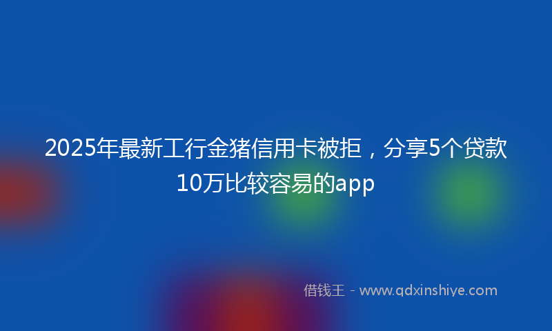 2025年最新工行金猪信用卡被拒，分享5个贷款10万比较容易的app