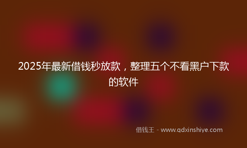 2025年最新借钱秒放款，整理五个不看黑户下款的软件