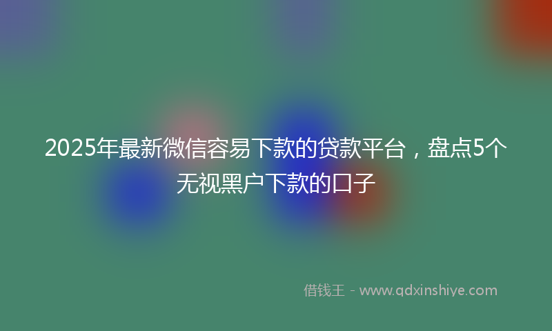 2025年最新微信容易下款的贷款平台，盘点5个无视黑户下款的口子